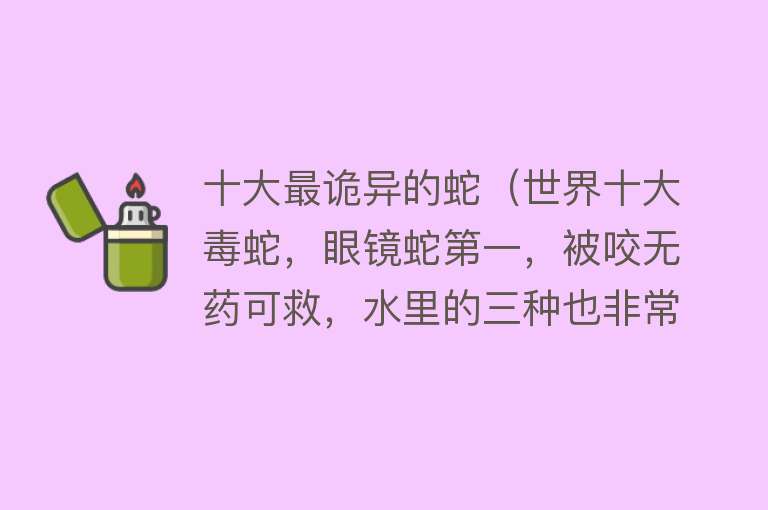 十大最诡异的蛇（世界十大毒蛇，眼镜蛇第一，被咬无药可救，水里的三种也非常恐怖）