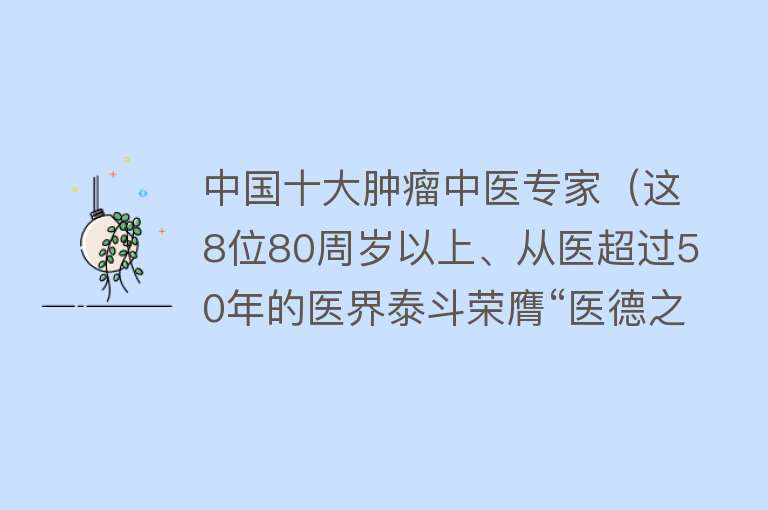 中国十大肿瘤中医专家（这8位80周岁以上、从医超过50年的医界泰斗荣膺“医德之光”殊荣！）