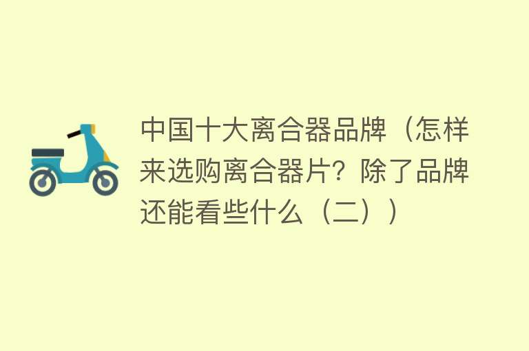 中国十大离合器品牌（怎样来选购离合器片？除了品牌还能看些什么（二）） 