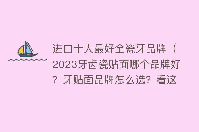 进口十大最好全瓷牙品牌（2023牙齿瓷贴面哪个品牌好？牙贴面品牌怎么选？看这篇就够了！）