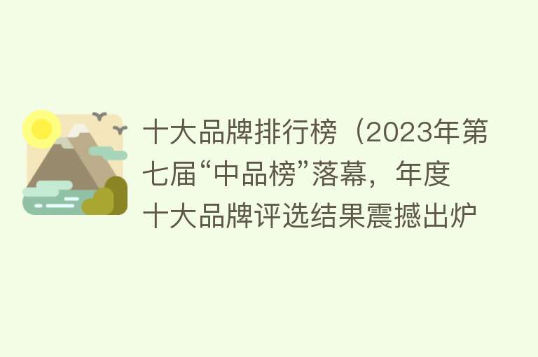 十大品牌排行榜（2023年第七届“中品榜”落幕，年度十大品牌评选结果震撼出炉！）