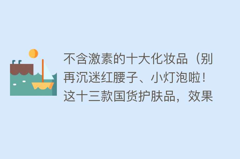 不含激素的十大化妆品（别再沉迷红腰子、小灯泡啦！这十三款国货护肤品，效果一点也不差）