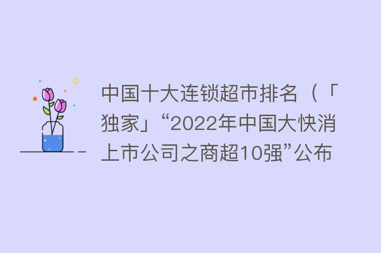 中国十大连锁超市排名（「独家」“2022年中国大快消上市公司之商超10强”公布！）