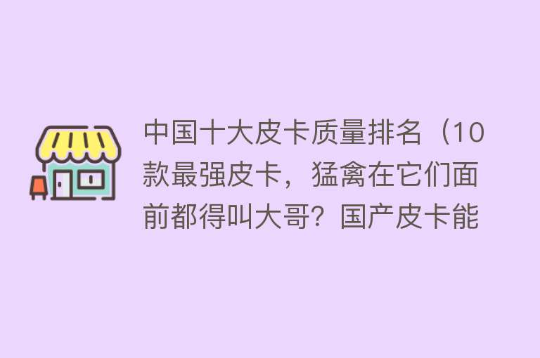 中国十大皮卡质量排名（10款最强皮卡，猛禽在它们面前都得叫大哥？国产皮卡能否力压群雄） 