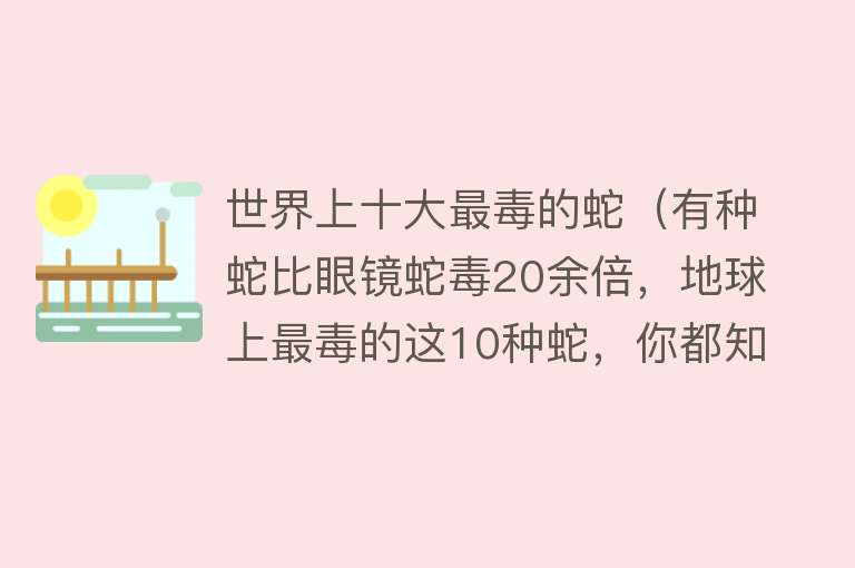 世界上十大最毒的蛇（有种蛇比眼镜蛇毒20余倍，地球上最毒的这10种蛇，你都知道哪些？）