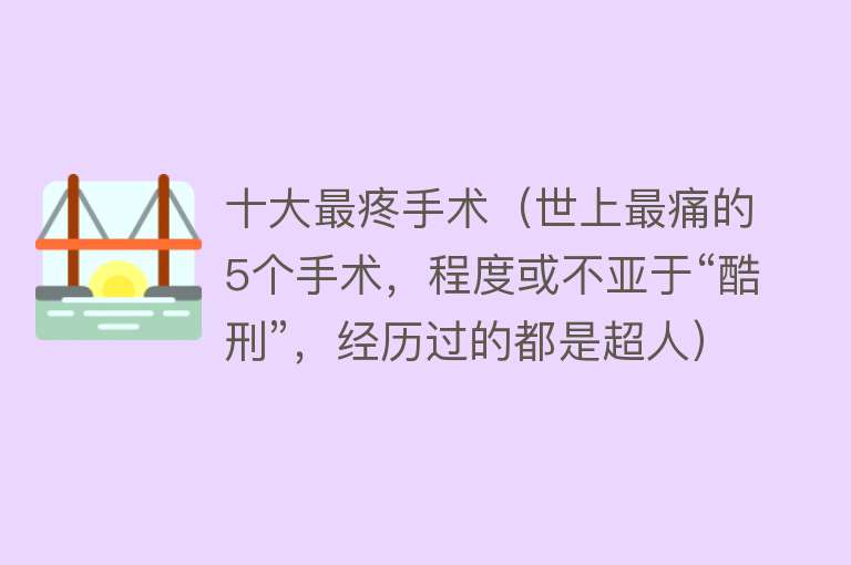 十大最疼手术（世上最痛的5个手术，程度或不亚于“酷刑”，经历过的都是超人） 