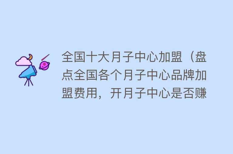 全国十大月子中心加盟（盘点全国各个月子中心品牌加盟费用，开月子中心是否赚钱） 