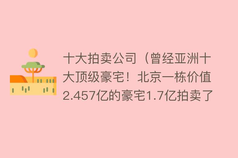 十大拍卖公司（曾经亚洲十大顶级豪宅！北京一栋价值2.457亿的豪宅1.7亿拍卖了） 