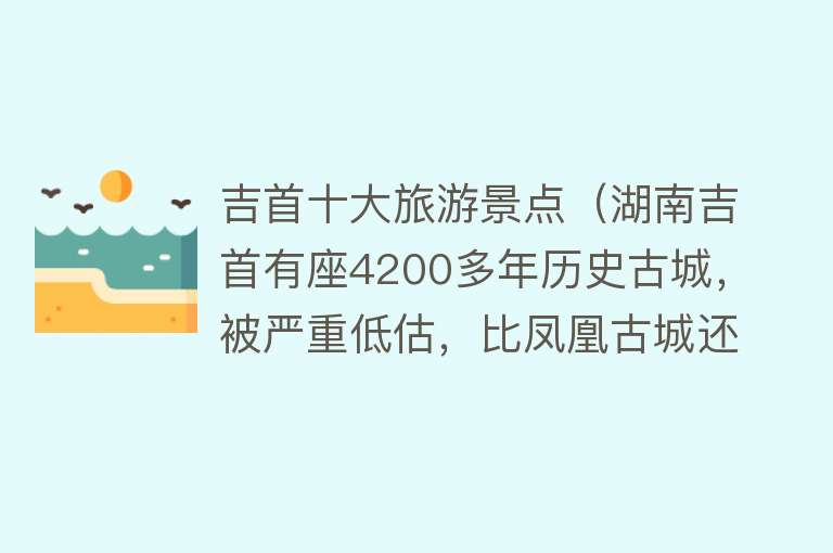 吉首十大旅游景点（湖南吉首有座4200多年历史古城，被严重低估，比凤凰古城还要好看） 