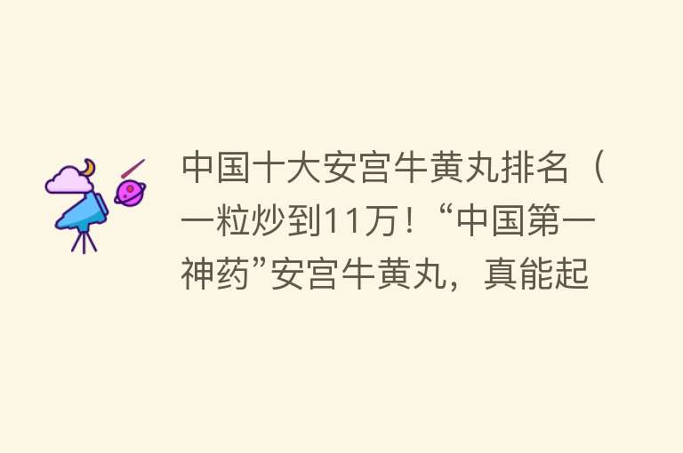 中国十大安宫牛黄丸排名（一粒炒到11万！“中国第一神药”安宫牛黄丸，真能起死回生吗？）