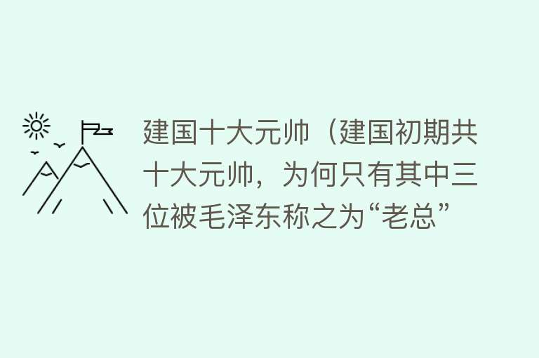 建国十大元帅（建国初期共十大元帅，为何只有其中三位被毛泽东称之为“老总”）