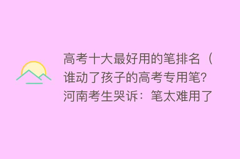 高考十大最好用的笔排名（谁动了孩子的高考专用笔？河南考生哭诉：笔太难用了，差点没做完）