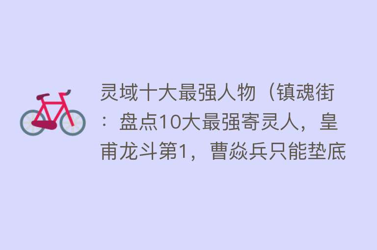 灵域十大最强人物（镇魂街：盘点10大最强寄灵人，皇甫龙斗第1，曹焱兵只能垫底） 