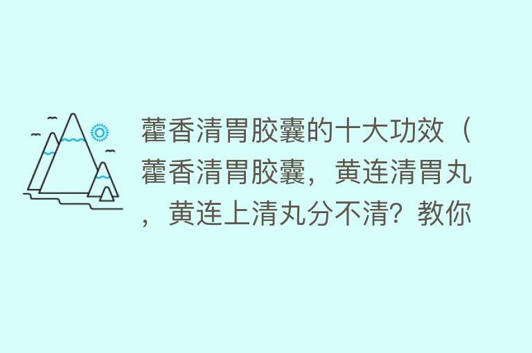 藿香清胃胶囊的十大功效（藿香清胃胶囊，黄连清胃丸，黄连上清丸分不清？教你正确泻火通便）