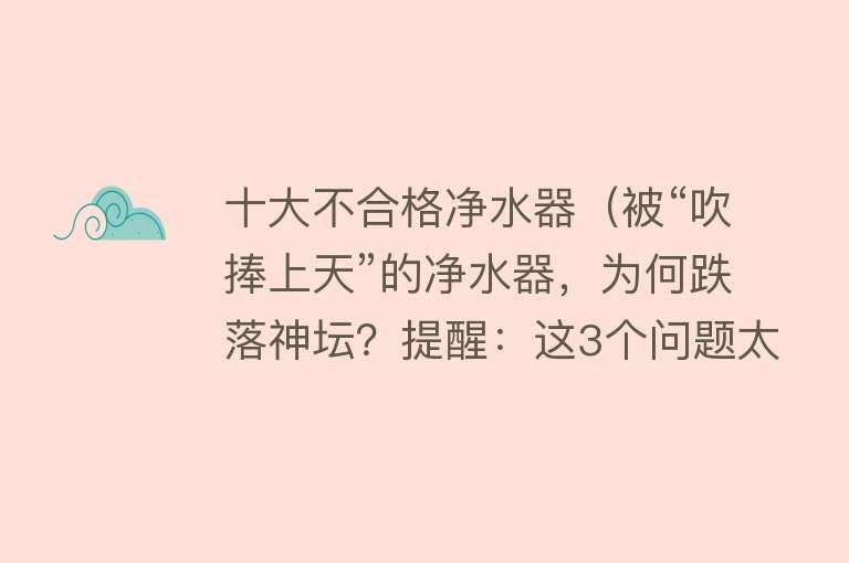 十大不合格净水器（被“吹捧上天”的净水器，为何跌落神坛？提醒：这3个问题太突出）