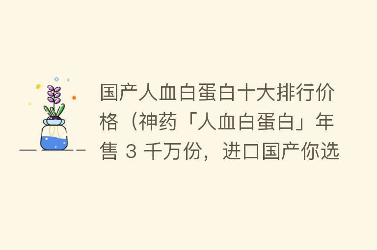 国产人血白蛋白十大排行价格（神药「人血白蛋白」年售 3 千万份，进口国产你选对了吗？）