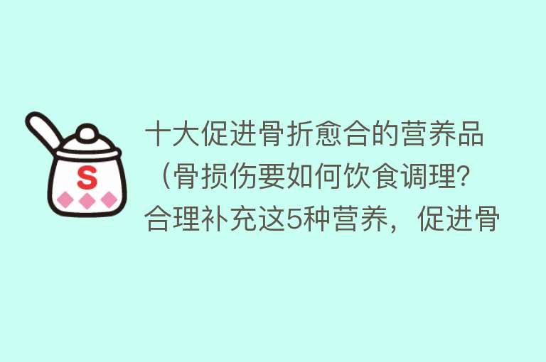 十大促进骨折愈合的营养品（骨损伤要如何饮食调理？合理补充这5种营养，促进骨头愈合）