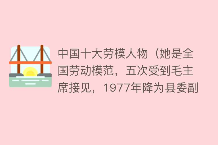 中国十大劳模人物（她是全国劳动模范，五次受到毛主席接见，1977年降为县委副书记） 