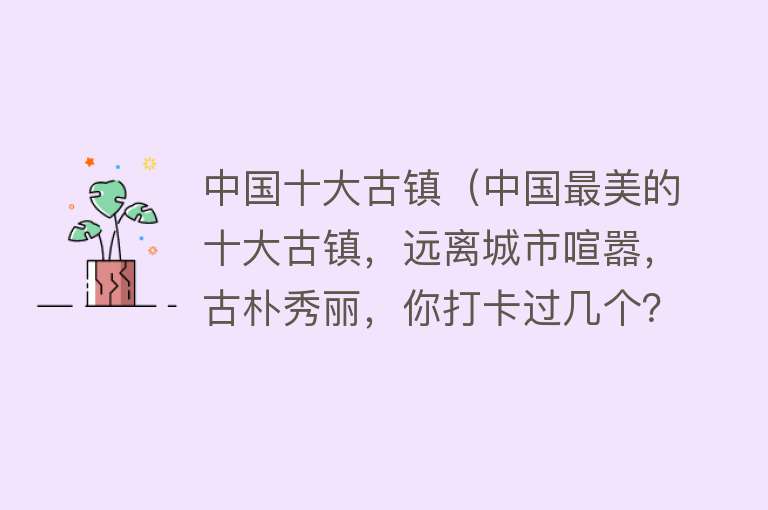 中国十大古镇（中国最美的十大古镇，远离城市喧嚣，古朴秀丽，你打卡过几个？） 