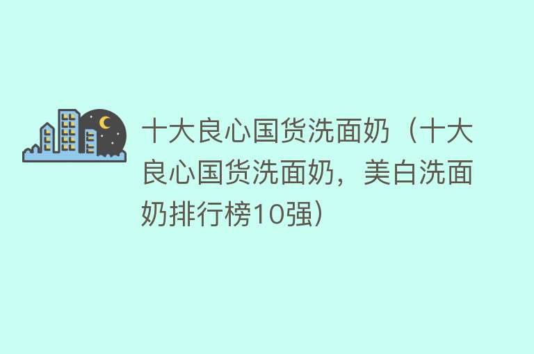 十大良心国货洗面奶（十大良心国货洗面奶，美白洗面奶排行榜10强） 