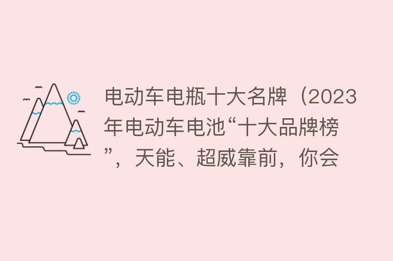 电动车电瓶十大名牌（2023年电动车电池“十大品牌榜”，天能、超威靠前，你会怎么选？）