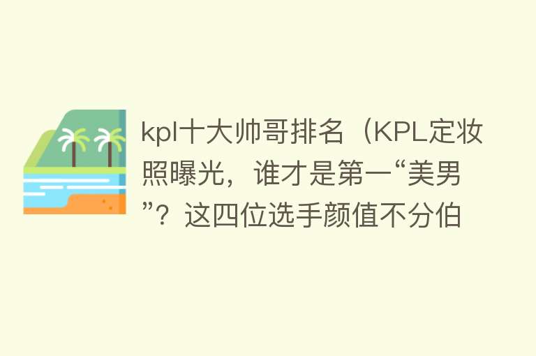 kpl十大帅哥排名（KPL定妆照曝光，谁才是第一“美男”？这四位选手颜值不分伯仲） 