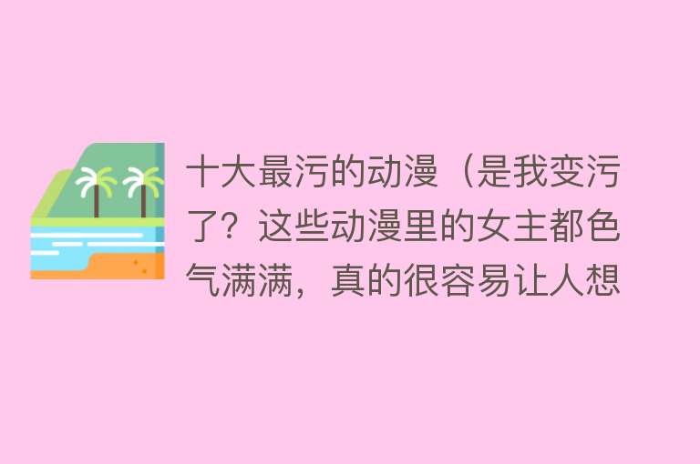 十大最污的动漫（是我变污了？这些动漫里的女主都色气满满，真的很容易让人想歪啊）