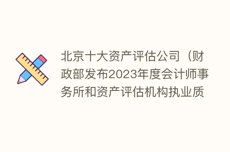 北京十大资产评估公司（财政部发布2023年度会计师事务所和资产评估机构执业质量检查名单） 