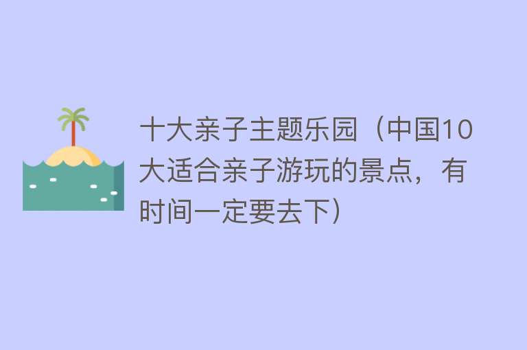 十大亲子主题乐园（中国10大适合亲子游玩的景点，有时间一定要去下） 