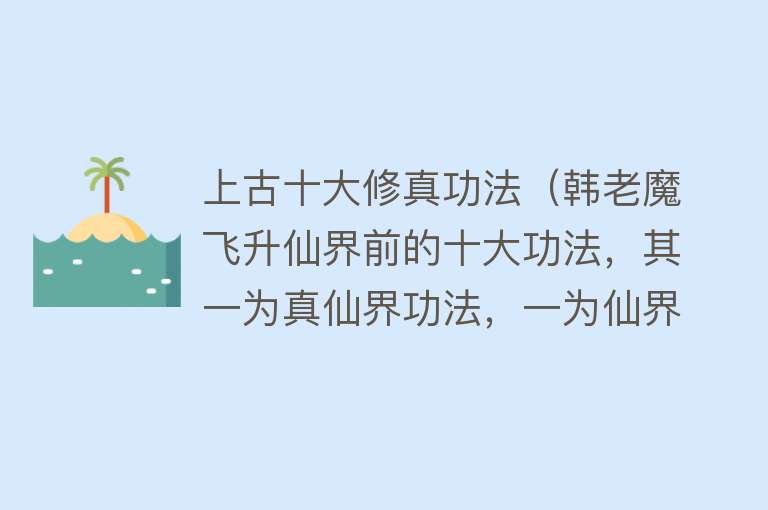 上古十大修真功法（韩老魔飞升仙界前的十大功法，其一为真仙界功法，一为仙界禁术）