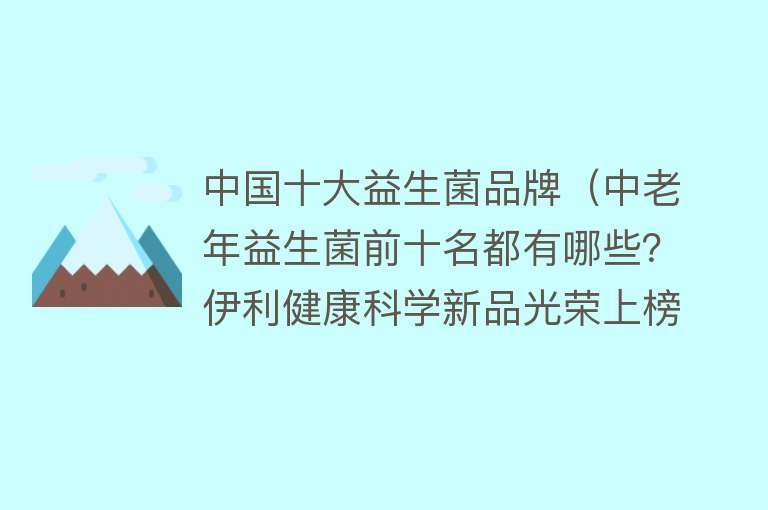 中国十大益生菌品牌（中老年益生菌前十名都有哪些？伊利健康科学新品光荣上榜）