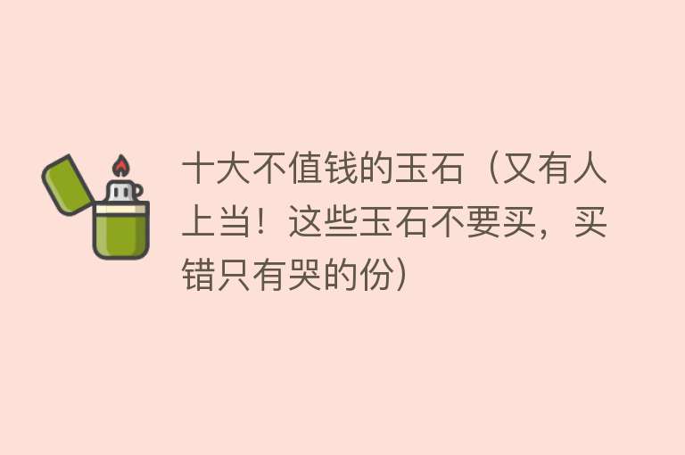 十大不值钱的玉石（又有人上当！这些玉石不要买，买错只有哭的份）