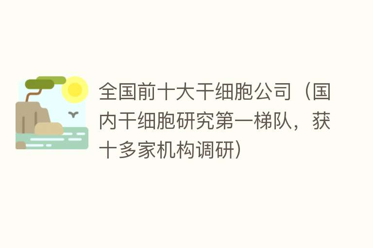 全国前十大干细胞公司（国内干细胞研究第一梯队，获十多家机构调研） 