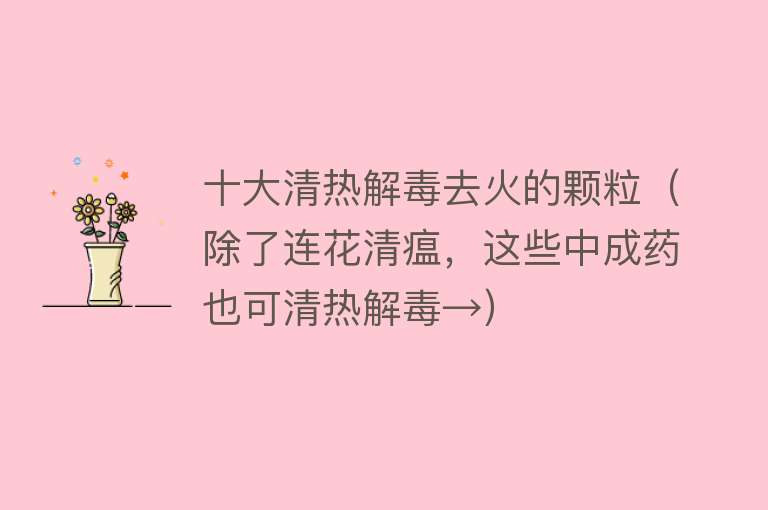 十大清热解毒去火的颗粒（除了连花清瘟，这些中成药也可清热解毒→） 