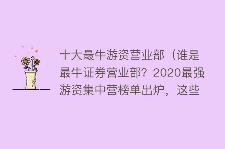 十大最牛游资营业部（谁是最牛证券营业部？2020最强游资集中营榜单出炉，这些个股被游资暴力吸筹）