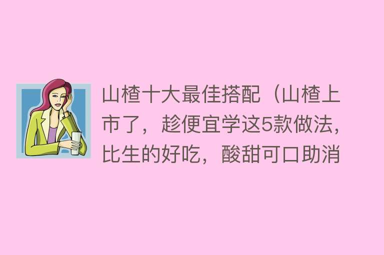 山楂十大最佳搭配（山楂上市了，趁便宜学这5款做法，比生的好吃，酸甜可口助消食）