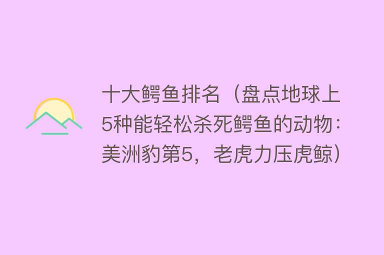 十大鳄鱼排名（盘点地球上5种能轻松杀死鳄鱼的动物：美洲豹第5，老虎力压虎鲸） 