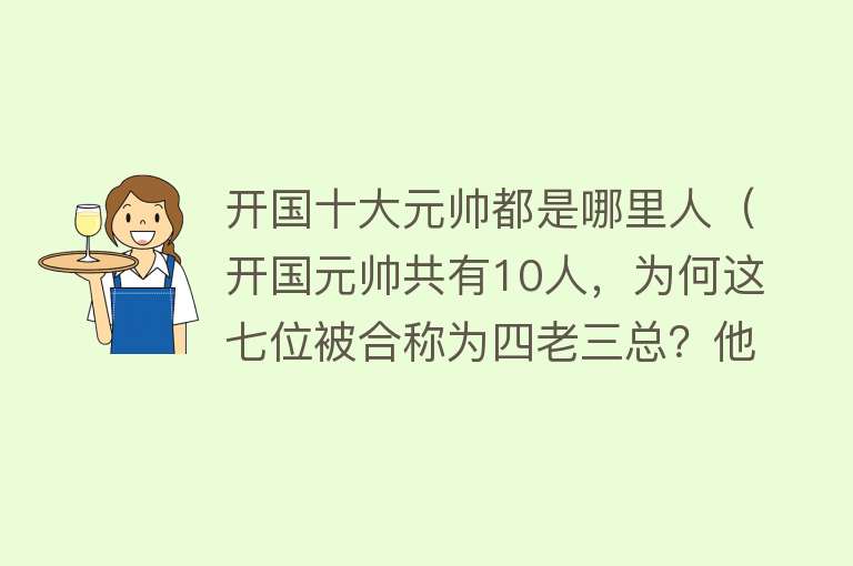 开国十大元帅都是哪里人（开国元帅共有10人，为何这七位被合称为四老三总？他们分别是谁？） 