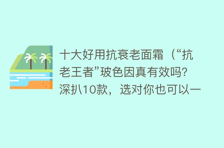 十大好用抗衰老面霜（“抗老王者”玻色因真有效吗？深扒10款，选对你也可以一直美下去）