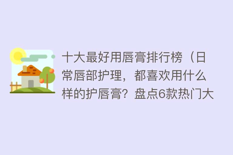 十大最好用唇膏排行榜（日常唇部护理，都喜欢用什么样的护唇膏？盘点6款热门大牌唇膏）