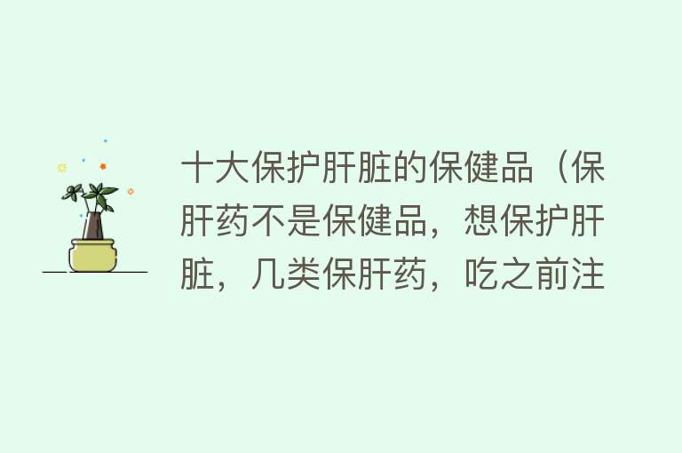 十大保护肝脏的保健品（保肝药不是保健品，想保护肝脏，几类保肝药，吃之前注意了） 