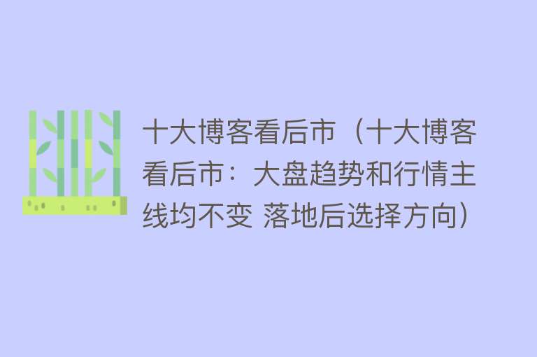 十大博客看后市（十大博客看后市：大盘趋势和行情主线均不变 落地后选择方向）