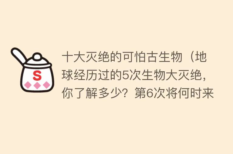 十大灭绝的可怕古生物（地球经历过的5次生物大灭绝，你了解多少？第6次将何时来临？）