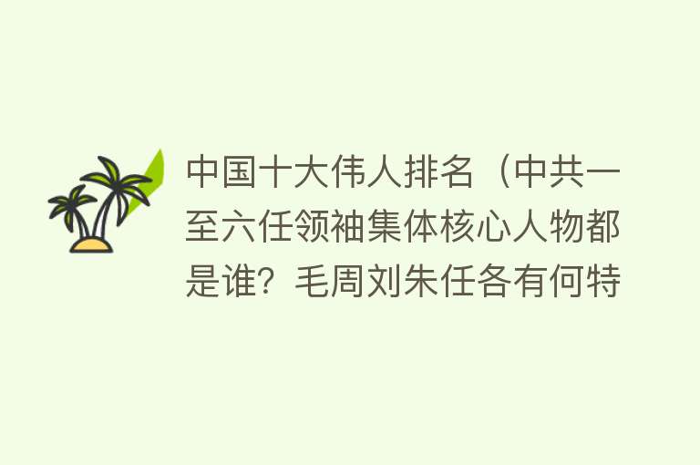 中国十大伟人排名（中共一至六任领袖集体核心人物都是谁？毛周刘朱任各有何特点？）