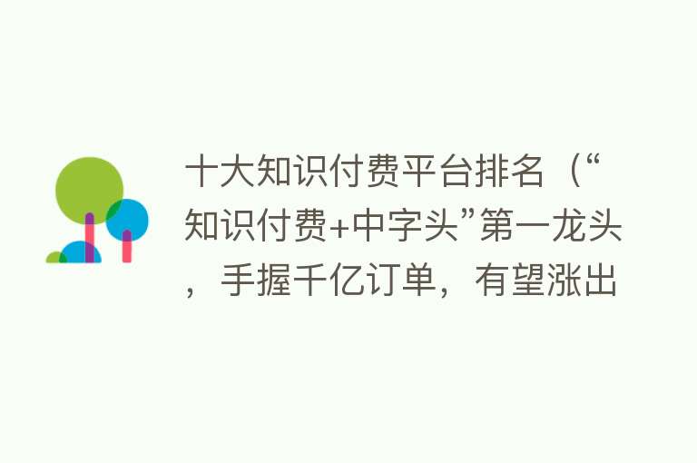 十大知识付费平台排名（“知识付费+中字头”第一龙头，手握千亿订单，有望涨出天际）