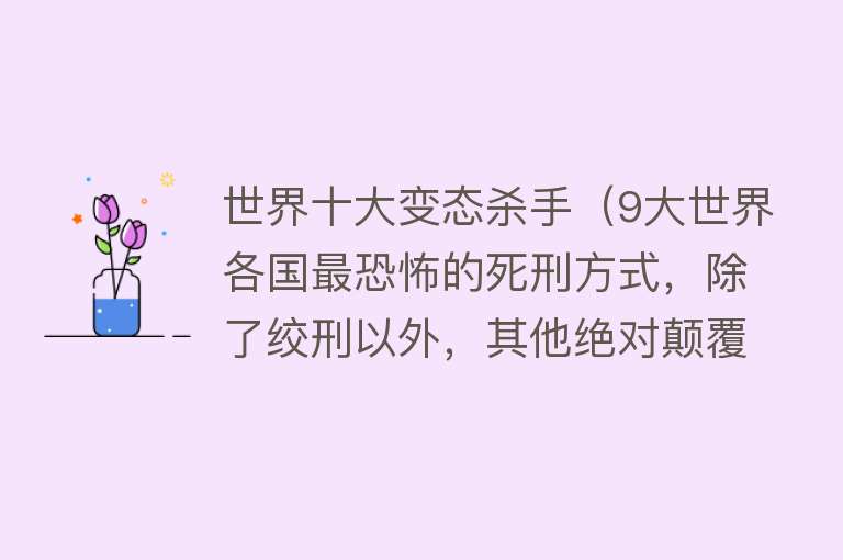 世界十大变态杀手（9大世界各国最恐怖的死刑方式，除了绞刑以外，其他绝对颠覆认知） 