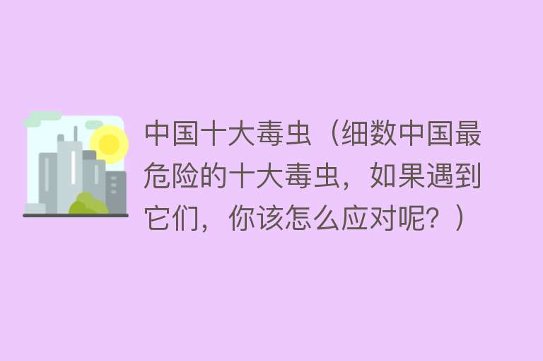 中国十大毒虫（细数中国最危险的十大毒虫，如果遇到它们，你该怎么应对呢？） 