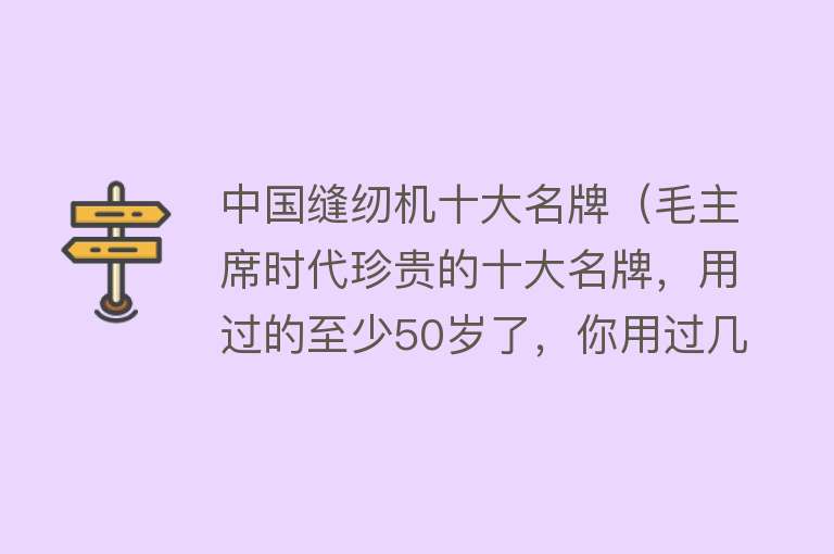 中国缝纫机十大名牌（毛主席时代珍贵的十大名牌，用过的至少50岁了，你用过几种？）