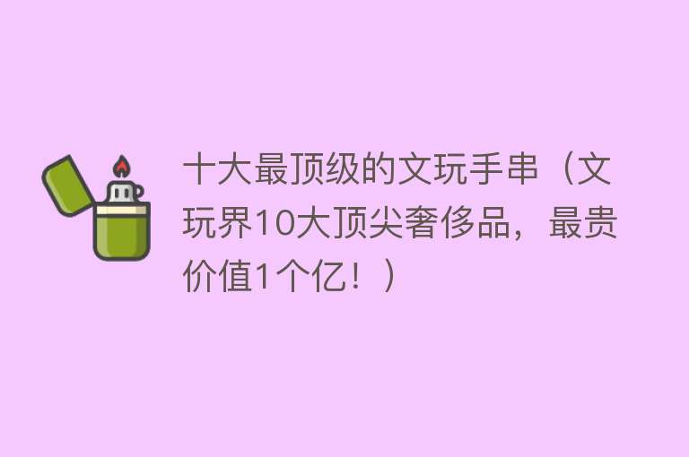 十大最顶级的文玩手串（文玩界10大顶尖奢侈品，最贵价值1个亿！）