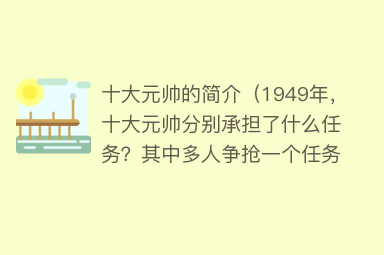 十大元帅的简介（1949年，十大元帅分别承担了什么任务？其中多人争抢一个任务）